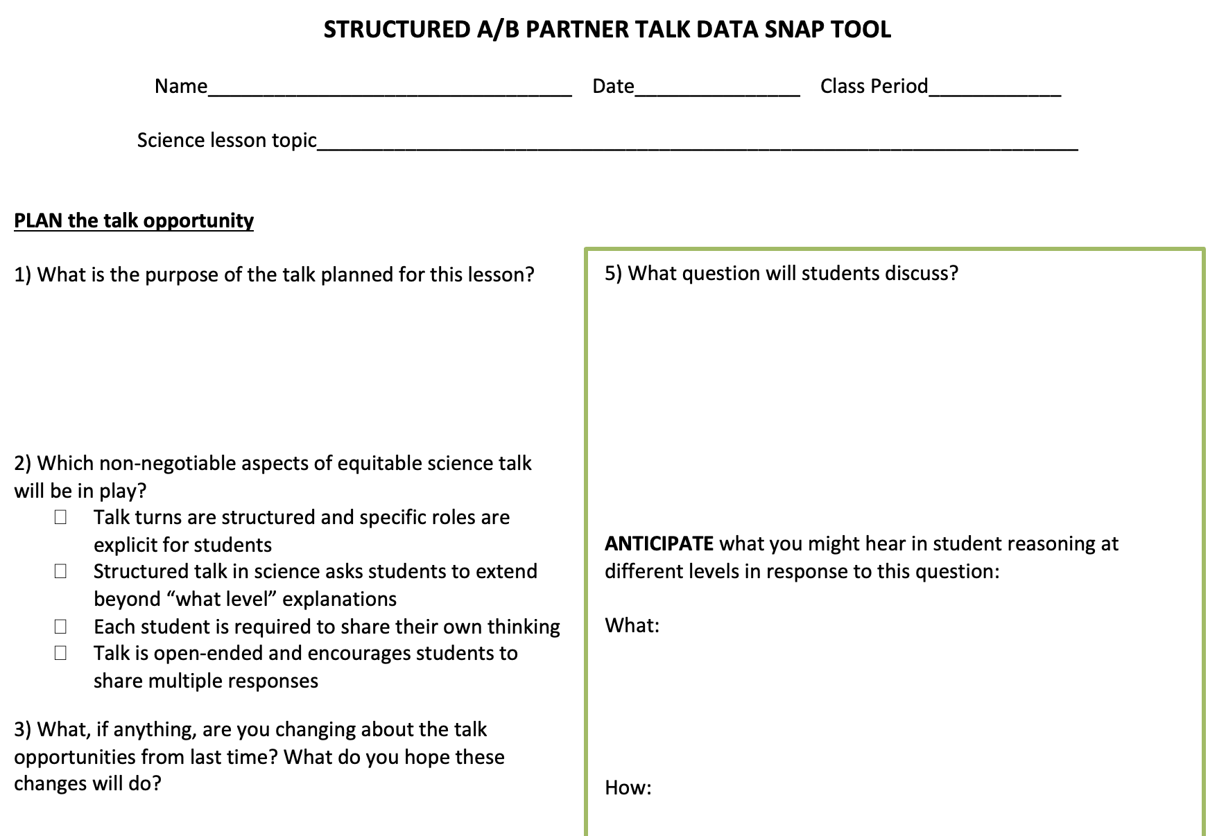 Structured A/B partner talk data snap tool. Plan the talk opportunity: 1. What is the purpose of the talk planned for this lesson? 2. Which non negotiable aspects of equitable science talk will be in play? 3. What, if anything, are you changing about the talk opportunities from last time? What do you hope those changes will do? 5. What question will students discuss? Anticipate what you might hear in student reasoning at different levels in response to this question: What: How: