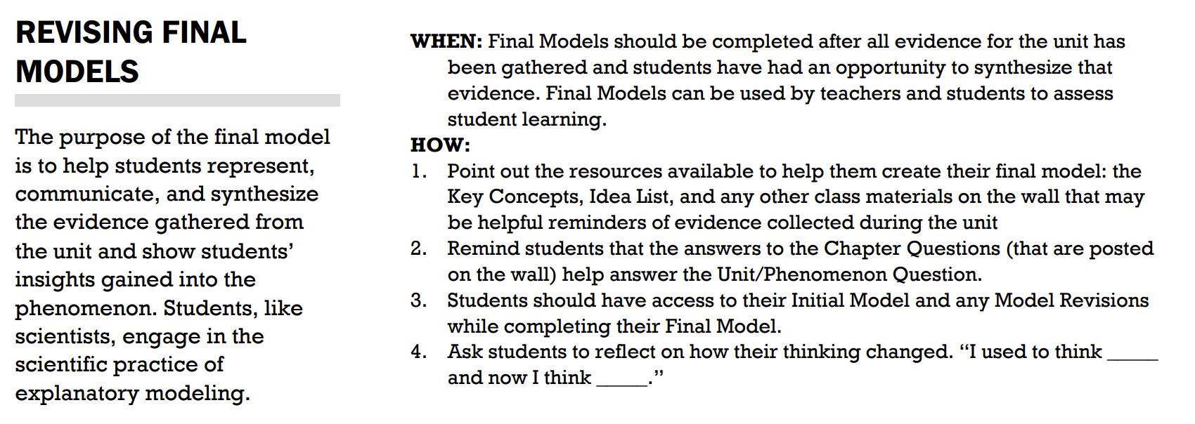 Explains advice on the purpose of revising final models and when and how to do it. Revising Final Models: The purpose of the final model is to help students represent, communicate, and synthesize the evidence gathered from the unit and show students' insights gained into the phenomenon. Students, like scientists, engage in the scientific practice of explanatory modeling. When: Final models should be completed after all evidence for the unit has been gathered and students have had an opportunity to synthesize that evidence. Final models can be used by teachers and students to assess student learning. How: 1. Point out the resources available to help them create their final model: the Key Concepts, Idea List, and any other class materials on the wall that may be helpful reminders of evidence collected during the unit. 2. Remind students that the answers to the Chapter Questions (that are posted on the wall) help answer the the Unit/Phenomenon Question. 3. Students should have access to their Initial Model and any Model Revisions while completing their Final Model. 4. Ask students to reflect on how their thinking changed. "I used to think __ and now I think __."