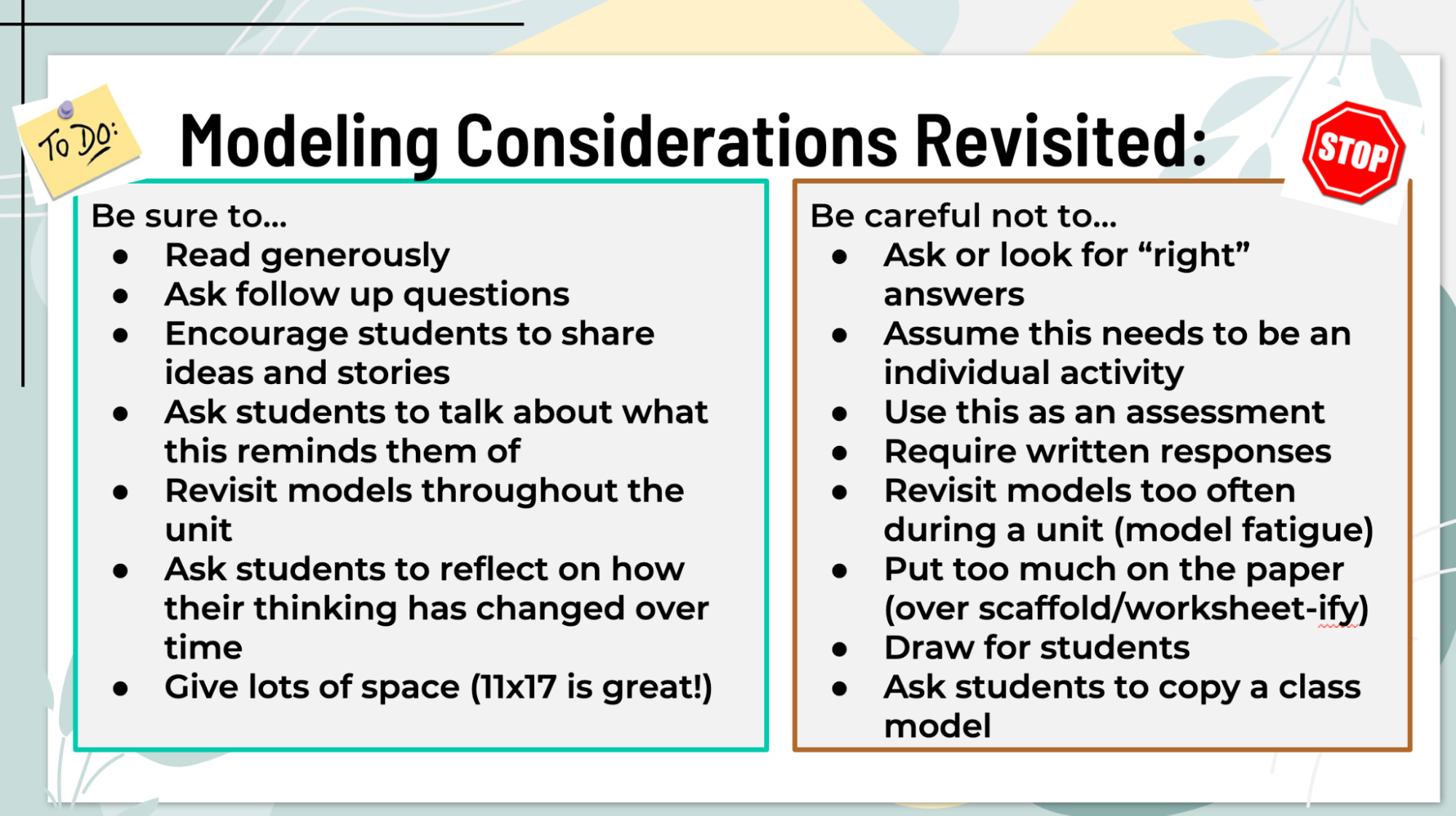 Explains modeling considerations to be revisited. Modeling Considerations Revisited: Be sure to... -Read generously -Ask follow up questions -Encourage students to share ideas and stories -Ask students to talk about what this reminds them of -Revisit models throughout the unit -Ask students to reflect on how their thinking has changed over time -Give lots of space (11x17 is great!) Be careful not to... -Ask or look for "right" answers -Assume this needs to be an individual activity -Use this as an assessment -Require written responses -Revisit models too often during a unit (model fatigue) -Put too much on the paper (over scaffold/worksheet-ify) -Draw for students -Ask students to copy a class model